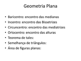 Geometria Plana

•   Baricentro: encontro das medianas
•   Incentro: encontro das Bissetrizes
•   Circuncentro: encontro das mediatrizes
•   Ortocentro: encontro das alturas
•   Teorema de tales:
•   Semelhança de triângulos:
•   Área de figuras planas:
 