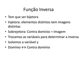 Função Inversa
• Tem que ser bijetora
• Injetora: elementos distintos tem imagens
  distintas
• Sobrejetora: Contra domínio = Imagem
• Trocamos as variáveis para determinar a inversa
• Isolamos a variável y
• Domínio ↔ Contra domínio
 