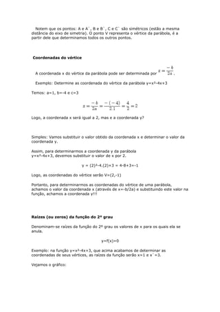 Notem que os pontos: A e A`, B e B`, C e C` são simétricos (estão a mesma
distância do eixo de simetria). O ponto V representa o vértice da parábola, é a
partir dele que determinamos todos os outros pontos.




Coordenadas do vértice



  A coordenada x do vértice da parábola pode ser determinada por           .

  Exemplo: Determine as coordenada do vértice da parábola y=x²-4x+3

Temos: a=1, b=-4 e c=3




Logo, a coordenada x será igual a 2, mas e a coordenada y?




Simples: Vamos substituir o valor obtido da coordenada x e determinar o valor da
coordenada y.

Assim, para determinarmos a coordenada y da parábola
y=x²-4x+3, devemos substituir o valor de x por 2.

                          y = (2)²-4.(2)+3 = 4-8+3=-1

Logo, as coordenadas do vértice serão V=(2,-1)

Portanto, para determinarmos as coordenadas do vértice de uma parábola,
achamos o valor da coordenada x (através de x=-b/2a) e substituindo este valor na
função, achamos a coordenada y!!!




Raízes (ou zeros) da função do 2º grau

Denominam-se raízes da função do 2º grau os valores de x para os quais ela se
anula.

                                     y=f(x)=0

Exemplo: na função y=x²-4x+3, que acima acabamos de determinar as
coordenadas de seus vértices, as raízes da função serão x=1 e x`=3.

Vejamos o gráfico:
 