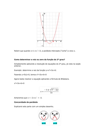Notem que quando x=1 e x`=3, a parábola intercepta ("corta") o eixo x.




Como determinar a raiz ou zero da função do 2º grau?

Simplesmente aplicando a resolução de equações do 2º grau, já vista na seção
anterior.

Exemplo: determine a raiz da função y=x²+5x+6:

Fazendo y=f(x)=0, temos x²+5x+6=0

Agora basta resolver a equação aplicando a fórmula de Bháskara.

x²+5x+6=0




Acharemos que x = -2 e x` = -3.

Concavidade da parábola

Explicarei esta parte com um simples desenho.




                               a>0          a<0
 