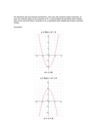 Os desenhos até que ficaram bonitinhos, mas isso não importa neste momento. O
que nos importa agora é que quando a>0, a concavidade da parábola está voltada
para cima (carinha feliz) e quando a<0, a parábola está voltada para baixo (carinha
triste).

Exemplos:


                                y = f(x) = x² - 4




                                    a = 1 >0


                               y = f(x) = -x² + 4




                                    a = -1 < 0
 