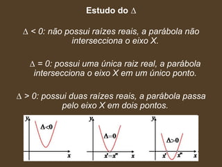 Estudo do ∆

 ∆ < 0: não possui raízes reais, a parábola não
             intersecciona o eixo X.

   ∆ = 0: possui uma única raiz real, a parábola
    intersecciona o eixo X em um único ponto.

∆ > 0: possui duas raízes reais, a parábola passa
            pelo eixo X em dois pontos.
 