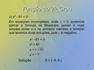 1 11
Função do 2º GrauFunção do 2º Grau
c) x² - 81 = 0
Em equações incompletas, onde b = 0, podemos
aplicar a fórmula de Bhaskara, porém é mais
simples isolar o x no primeiro membro e lembrar
que teremos duas soluções, pois c é negativo.
x² - 81 = 0
x² = 81
x =±√81
x =±9
Solução S = { -9, 9 }
 