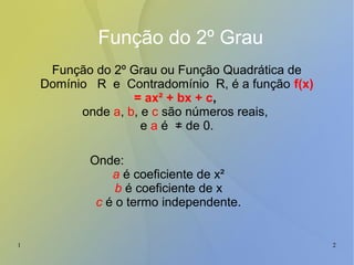 1 2
Função do 2º Grau
Função do 2º Grau ou Função Quadrática de
Domínio R e Contradomínio R, é a função f(x)
= ax² + bx + c,
onde a, b, e c são números reais,
e a é ≠ de 0.
Onde:
a é coeficiente de x²
b é coeficiente de x
c é o termo independente.
 