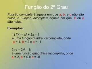 1 3
Função do 2º Grau
Função completa é aquela em que a, b, e c não são
nulos, e Função incompleta aquela em que b ou c
são nulos.
1) f(x) = x² + 2x – 1
é uma função quadrática completa, onde
a = 1, b = 2 e c = -1
Exemplos:
2) y = 2x² – 8
é uma função quadrática incompleta, onde
a = 2, b = 0 e c = -8
 