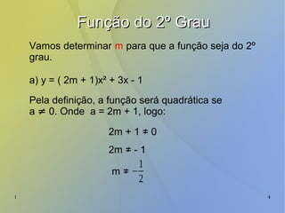 1 4
Função do 2º GrauFunção do 2º Grau
Vamos determinar m para que a função seja do 2º
grau.
a) y = ( 2m + 1)x² + 3x - 1
Pela definição, a função será quadrática se
a ≠ 0. Onde a = 2m + 1, logo:
2m + 1 ≠ 0
2m ≠ - 1
−
1
2
m ≠
 