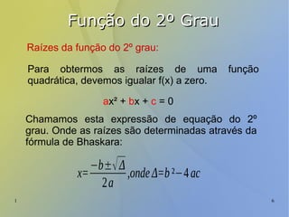 1 6
Função do 2º GrauFunção do 2º Grau
Raízes da função do 2º grau:
Para obtermos as raízes de uma função
quadrática, devemos igualar f(x) a zero.
ax² + bx + c = 0
Chamamos esta expressão de equação do 2º
grau. Onde as raízes são determinadas através da
fórmula de Bhaskara:
x=
−b±√Δ
2a
,ondeΔ=b²−4ac
 