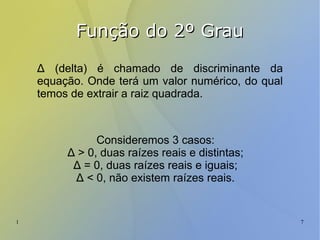 1 7
Função do 2º GrauFunção do 2º Grau
Δ (delta) é chamado de discriminante da
equação. Onde terá um valor numérico, do qual
temos de extrair a raiz quadrada.
Consideremos 3 casos:
Δ > 0, duas raízes reais e distintas;
Δ = 0, duas raízes reais e iguais;
Δ < 0, não existem raízes reais.
 