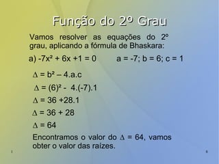 1 8
Função do 2º GrauFunção do 2º Grau
Vamos resolver as equações do 2º
grau, aplicando a fórmula de Bhaskara:
a) -7x² + 6x +1 = 0 a = -7; b = 6; c = 1
∆ = b² – 4.a.c
∆ = (6)² - 4.(-7).1
∆ = 36 +28.1
∆ = 36 + 28
∆ = 64
Encontramos o valor do ∆ = 64, vamos
obter o valor das raízes.
 