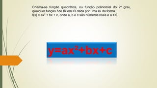 Chama-se função quadrática, ou função polinomial do 2º grau,
qualquer função f de IR em IR dada por uma lei da forma
f(x) = ax2 + bx + c, onde a, b e c são números reais e a ≠ 0.
y=ax²+bx+c
 