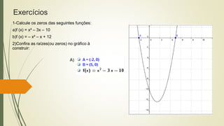 Exercícios
1-Calcule os zeros das seguintes funções:
a)f (x) = x² – 3x – 10
b)f (x) = – x² – x + 12
2)Confira as raízes(ou zeros) no gráfico à
construir:
A)
 