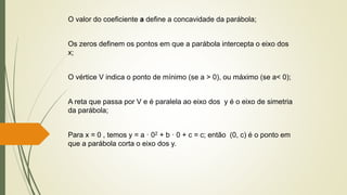 O valor do coeficiente a define a concavidade da parábola;
Os zeros definem os pontos em que a parábola intercepta o eixo dos
x;
O vértice V indica o ponto de mínimo (se a > 0), ou máximo (se a< 0);
A reta que passa por V e é paralela ao eixo dos y é o eixo de simetria
da parábola;
Para x = 0 , temos y = a · 02 + b · 0 + c = c; então (0, c) é o ponto em
que a parábola corta o eixo dos y.
 