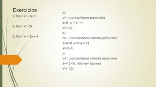 a)
a=1 ,concavidade para cima
∆=0 , x’ = x” =1
V=(1,0)
b)
a=1 ,concavidade voltada para cima
∆=4 >0 ,x’=0 e x”=2
V=(2,-1)
c)
a=1 ,concavidade voltada para cima
∆=-12 <0 , não tem raiz real
V=(-1,3)
1. F(x) = x² – 2x +1
2. F(x) = x² - 2x
3. F(x) = x² + 2x + 4
Exercícios
 