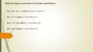Vejamos alguns exemplos de função quadráticas:
f(x) = 3x2 - 4x + 1, onde a = 3, b = - 4 e c = 1
f(x) = x2 -1, onde a = 1, b = 0 e c = -1
f(x) = - x2 + 8x, onde a = -1, b = 8 e c = 0
f(x) = -4x2, onde a = - 4, b = 0 e c = 0
 