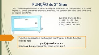 FUNÇÃO do 2° Grau
Uma quadra esportiva tem a forma retangular, com 40m de comprimento e 20m de
largura. O clube pretende ampliá-la. Para isso, vai construir em volta dela uma faixa
de largura constante.
Sua área é função de x.
A = (40 + 2x) . (20 + 2x)
A = 800 + 80x + 40x + 4x2
A = f(x) = 4x2 + 120x + 800
Função quadrática ou função do 2º grau é toda função
real do tipo
y = f(x) = ax2 + bx + c
Sendo a, b e c constantes reais, com a ≠ 0
 