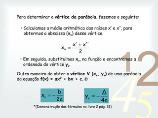 42
1
0011 0010 1010 1101 0001 0100 1011
• Calculamos a média aritmética das raízes x’ e x’’, para
obtermos a abscissa (xv) desse vértice.
• Em seguida, substituímos xv, na função e encontramos a
ordenada do vértice yv.
Outra maneira de obter o vértice V (xv, yv) de uma parábola
da equação f(x) = ax2 + bx + c, é:
2a
b
xv 

4a
Δ
yv 

Para determinar o vértice da parábola, fazemos o seguinte:
2
'
x'
x'
xv


*(Demonstração das fórmulas no livro 2 pág. 31)
 