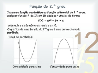 42
1
0011 0010 1010 1101 0001 0100 1011
Função do 2.º grau
Chama-se função quadrática ou função polinomial do 2.º grau,
qualquer função f de IR em IR dada por uma lei da forma
f(x) = ax2 + bx + c
onde a, b e c são números reais e a ≠ 0.
O gráfico de uma função do 2.º grau é uma curva chamada
parábola.
Tipos de parábolas:
Concavidade para cima Concavidade para baixo
 