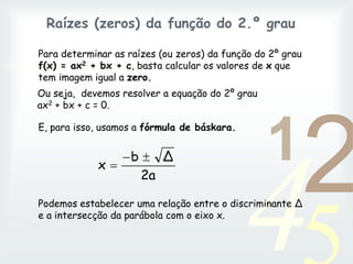 42
1
0011 0010 1010 1101 0001 0100 1011
Raízes (zeros) da função do 2.º grau
Para determinar as raízes (ou zeros) da função do 2º grau
f(x) = ax2 + bx + c, basta calcular os valores de x que
tem imagem igual a zero.
Podemos estabelecer uma relação entre o discriminante ∆
e a intersecção da parábola com o eixo x.
2a
Δ
b
x



Ou seja, devemos resolver a equação do 2º grau
ax2 + bx + c = 0.
E, para isso, usamos a fórmula de báskara.
 