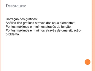 Destaques:

Correção dos gráficos;
Análise dos gráficos através dos seus elementos;
Pontos máximos e mínimos através da função;
Pontos máximos e mínimos através de uma situaçãoproblema.

 