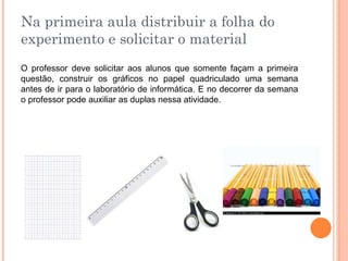 Na primeira aula distribuir a folha do
experimento e solicitar o material
O professor deve solicitar aos alunos que somente façam a primeira
questão, construir os gráficos no papel quadriculado uma semana
antes de ir para o laboratório de informática. E no decorrer da semana
o professor pode auxiliar as duplas nessa atividade.

 
