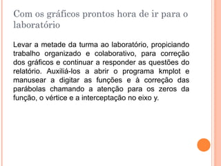 Com os gráficos prontos hora de ir para o
laboratório
Levar a metade da turma ao laboratório, propiciando
trabalho organizado e colaborativo, para correção
dos gráficos e continuar a responder as questões do
relatório. Auxiliá-los a abrir o programa kmplot e
manusear a digitar as funções e à correção das
parábolas chamando a atenção para os zeros da
função, o vértice e a interceptação no eixo y.

 