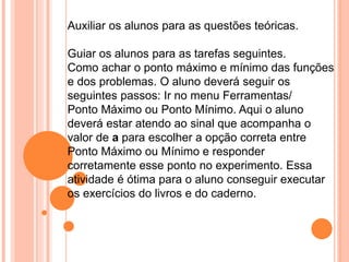 Auxiliar os alunos para as questões teóricas.
Guiar os alunos para as tarefas seguintes.
Como achar o ponto máximo e mínimo das funções
e dos problemas. O aluno deverá seguir os
seguintes passos: Ir no menu Ferramentas/
Ponto Máximo ou Ponto Mínimo. Aqui o aluno
deverá estar atendo ao sinal que acompanha o
valor de a para escolher a opção correta entre
Ponto Máximo ou Mínimo e responder
corretamente esse ponto no experimento. Essa
atividade é ótima para o aluno conseguir executar
os exercícios do livros e do caderno.

 