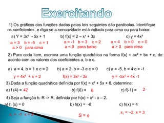 1) Os gráficos das funções dadas pelas leis seguintes dão parábolas. Identifique
 os coeficientes, e diga se a concavidade está voltada para cima ou para baixo:
    a) Y = 3x² - 5x + 1        b) f(x) = 2 – x² + 3x                 c) y = 4x²
   a = 3 b = -5 c = 1            a = -1 b = 3 c = 2           a=4 b=0 c=0
    a > 0 para cima               a < 0 para baixo            a > 0 para cima
  2) Para cada item, escreva uma função quadrática na forma f(x) = ax² + bx + c, de
  acordo com os valores dos coeficientes a, b e c.

  a) a = 4, b = 1 e c = 2    b) a = 2, b = -3 e c = 0     c) a = -5, b = 4 c = -1
     y = 4x² + x + 2             f(x) = 2x² - 3x              y = -5x² + 4x -1
3) Dada a função quadrática definida por f(x) = x² + 5x + 6, determine:
a) f (4) = 42                         b) f(0) =    6               c) f(-1) =    2

4) Seja a função h: R -> R, definida por h(x) = x² - x – 2.
a) h (x) = 0                         b) h(x) = -8                 c) h(x) = 4
                                                                  x1 = -2 x = 3
  x1 = -1 x = 2                           S=φ
 