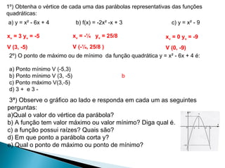 1º) Obtenha o vértice de cada uma das parábolas representativas das funções
quadráticas:
a) y = x² - 6x + 4            b) f(x) = -2x² -x + 3             c) y = x² - 9

xv = 3 yv = -5               xv = -¼ yv = 25/8               xv = 0 yv = -9
V (3, -5)                    V (-¼, 25/8 )                  V (0, -9)
 2º) O ponto de máximo ou de mínimo da função quadrática y = x² - 6x + 4 é:

 a) Ponto mínimo V (-5,3)
 b) Ponto mínimo V (3, -5)                        b
 c) Ponto máximo V(3,-5)
 d) 3 + e 3 -
 3ª) Observe o gráfico ao lado e responda em cada um as seguintes
perguntas:
a)Qual o valor do vértice da parábola?
b) A função tem valor máximo ou valor mínimo? Diga qual é.
c) a função possui raízes? Quais são?
d) Em que ponto a parábola corta y?
e) Qual o ponto de máximo ou ponto de mínimo?
 