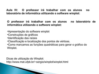 Aula IV: O professor irá trabalhar com os alunos                no
laboratório de informática utilizando o software winplot:


O professor irá trabalhar com os alunos               no laboratório de
informática utilizando o software winplot:

•Apresentação do software winplot
•Construções de gráficos
•Identificação das raízes
•Classificação e localização dos pontos de vértices.
•Como marcamos as funções quadráticas para gerar o gráfico do
Winplot.


Dicas de utilização do Winplot:
http://www.mat.ufpb.br/~sergio/winplot/winplot.html
 