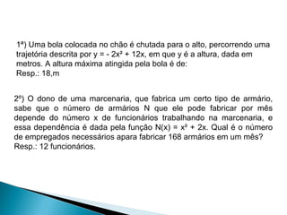 1ª) Uma bola colocada no chão é chutada para o alto, percorrendo uma
trajetória descrita por y = - 2x² + 12x, em que y é a altura, dada em
metros. A altura máxima atingida pela bola é de:
Resp.: 18,m


2º) O dono de uma marcenaria, que fabrica um certo tipo de armário,
sabe que o número de armários N que ele pode fabricar por mês
depende do número x de funcionários trabalhando na marcenaria, e
essa dependência é dada pela função N(x) = x² + 2x. Qual é o número
de empregados necessários apara fabricar 168 armários em um mês?
Resp.: 12 funcionários.
 