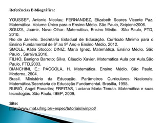 Referências Bibliográfica:

YOUSSEF, Antonio Nicolau; FERNANDEZ, Elizabeth Soares Vicente Paz.
Matemática. Volume Único para o Ensino Médio. São Paulo, Scipione2006.
SOUZA, Joamir. Novo Olhar: Matemática. Ensino Médio. São Paulo, FTD,
2010.
Rio de Janeiro. Secretaria Estadual de Educação. Currículo Mínimo para o
Ensino Fundamental de 6º ao 9º Ano e Ensino Médio, 2012.
SMOLE, Kátia Stocco; DINIZ, Maria Ignez. Matemática. Ensino Médio. São
Paulo , Saraiva,2010.
FILHO, Benigno Barreto; Silva, Cláudio Xavier. Matemática Aula por Aula.São
Paulo, FTD,2003.
BIANCHINI, E.; PACCOLA, H. Matemática. Ensino Médio. São Paulo,
Moderna, 2004.
Brasil. Ministério da Educação. Parâmetros Curriculares Nacionais:
Matemática/Secretaria de Educação Fundamental. Brasília, 1998.
RUBIÓ, Angel Panadés; FREITAS, Luciana Maria Tenuta. Matemática e suas
tecnologias. São Paulo. IBEP, 2009.

Site:
http://www.mat.ufmg.br/~espec/tutoriais/winplot/
 