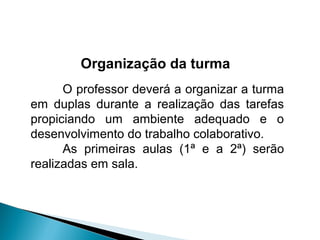 Organização da turma
      O professor deverá a organizar a turma
em duplas durante a realização das tarefas
propiciando um ambiente adequado e o
desenvolvimento do trabalho colaborativo.
      As primeiras aulas (1ª e a 2ª) serão
realizadas em sala.
 