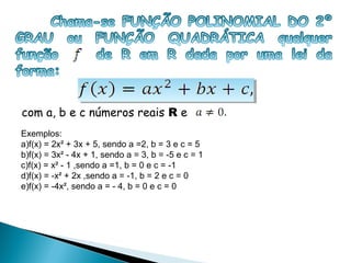 com a, b e c números reais R e
Exemplos:
a)f(x) = 2x² + 3x + 5, sendo a =2, b = 3 e c = 5
b)f(x) = 3x² - 4x + 1, sendo a = 3, b = -5 e c = 1
c)f(x) = x² - 1 ,sendo a =1, b = 0 e c = -1
d)f(x) = -x² + 2x ,sendo a = -1, b = 2 e c = 0
e)f(x) = -4x², sendo a = - 4, b = 0 e c = 0
 