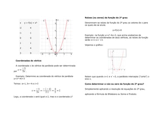 x y = f(x) = x² 
-2 4 
-1 1 
0 0 
1 1 
2 4 
3 9 
Coordenadas do vértice 
A coordenada x do vértice da parábola pode ser determinada 
por . 
Exemplo: Determine as coordenada do vértice da parábola 
y=x²-4x+3 
Temos: a=1, b=-4 e c=3 
Logo, a coordenada x será igual a 2, mas e a coordenada y? 
Raízes (ou zeros) da função do 2º grau 
Denominam-se raízes da função do 2º grau os valores de x para 
os quais ela se anula. 
y=f(x)=0 
Exemplo: na função y=x²-4x+3, que acima acabamos de 
determinar as coordenadas de seus vértices, as raízes da função 
serão x=1 e x`=3. 
Vejamos o gráfico: 
Notem que quando x=1 e x`=3, a parábola intercepta ("corta") o 
eixo x. 
Como determinar a raiz ou zero da função do 2º grau? 
Simplesmente aplicando a resolução de equações do 2º grau, 
aplicando a fórmula de Bháskara ou Soma e Produto. 
 