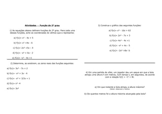 Atividades - Função do 2º grau 
1) As equações abaixo definem funções do 2º grau. Para cada uma 
dessas funções, ache as coordenadas do vértice que a representa: 
a) f(x)= x² - 4x + 5 
b) f(x)= x² +4x - 6 
c) f(x)= 2x² +5x – 4 
d) f(x)= -x² + 6x - 2 
e) f(x)= -x² - 4x +1 
2) Determine, se existirem, os zeros reais das funções seguintes: 
a) f(x)= 3x² - 7x + 2 
b) f(x)= -x² + 3x - 4 
c) f(x)= -x² + 3/2x + 1 
d) f(x)= x² -4 
e) f(x)= 3x² 
3) Construa o gráfico das seguintes funções: 
a) f(x)= x² - 16x + 63 
b) f(x)= 2x² - 7x + 3 
c) f(x)= 4x² - 4x +1 
d) f(x)= -x² + 4x - 5 
e) f(x)= -2x² +8x- 6 
4) Em uma partida de vôlei, um jogador deu um saque em que a bola 
atingiu uma altura h em metros, num tempo t, em segundos, de acordo 
com a relação h(t) = -t² + 8t. 
a) Em que instante a bola atingiu a altura máxima? 
[Nota]: observem o vértice 
b) De quantos metros foi a altura máxima alcançada pela bola? 
 