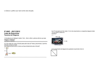 c) Esboce o gráfico que repre sente esta situação. 
9º ANO - 05/11/2012 
Lista de Exercícios 
Teorema de Pitágoras 
1) Os lados de um triângulo medem 10cm , 24cm e 26cm, pode-se afirmar que esse 
triângulo é retângulo? 
Justifique a resposta. 
2) O Rui antes de ir para a Escola passa pela casa da Teresa, percorrendo o caminho 
indicado na figura ao lado. 
Que distância percorreria a menos se fosse diretamente para a Escola? 
____________________________________________________________________ 
3) A TV de plasma do Rui mede 112 cm de comprimento e a respectiva diagonal mede 
175 cm.Qual é a altura do 
aparelho? 
___ 
4) O comprimento da diagonal do quadrado de perímetro 24cm é 
 