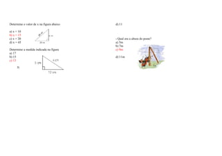 Determine o valor de x na figura abaixo 
a) x = 10 
b) x = 15 
c) x = 20 
d) x = 45 
Determine a medida indicada na figura 
a) 17 
b) 15 
c) 13 
d) 11 
- Qual era a altura do poste? 
a) 5m 
b) 7m 
c) 9m 
d) 11m 
3) 
