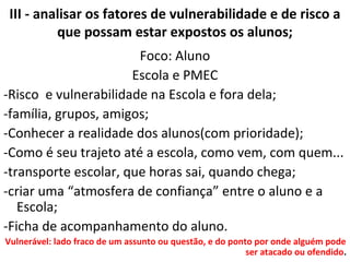 III - analisar os fatores de vulnerabilidade e de risco a
que possam estar expostos os alunos;
Foco: Aluno
Escola e PMEC
-Risco e vulnerabilidade na Escola e fora dela;
-família, grupos, amigos;
-Conhecer a realidade dos alunos(com prioridade);
-Como é seu trajeto até a escola, como vem, com quem...
-transporte escolar, que horas sai, quando chega;
-criar uma “atmosfera de confiança” entre o aluno e a
Escola;
-Ficha de acompanhamento do aluno.
Vulnerável: lado fraco de um assunto ou questão, e do ponto por onde alguém pode
ser atacado ou ofendido.
 