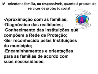 IV - orientar a família, ou responsáveis, quanto à procura de
serviços de proteção social
-Aproximação com as famílias;
-Diagnóstico das realidades;
-Conhecimento das instituições que
compõem a Rede de Proteção;
-Ser reconhecido pelas Instituições
do município;
-Encaminhamentos e orientações
para as famílias de acordo com
suas necessidades.
 