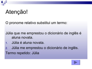 Atenção!
O pronome relativo substitui um termo:
Júlia que me emprestou o dicionário de inglês é
aluna novata.
1. Júlia é aluna novata.
2. Júlia me emprestou o dicionário de inglês.
Termo repetido: Júlia
 