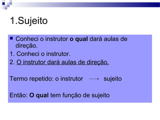 1.Sujeito
 Conheci o instrutor o qual dará aulas de
direção.
1. Conheci o instrutor.
2. O instrutor dará aulas de direção.
Termo repetido: o instrutor sujeito
Então: O qual tem função de sujeito
 