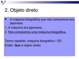 2. Objeto direto
 A máquina fotográfica que nós compramos era
japonesa.
1. A máquina era japonesa.
2. Nós compramos uma máquina fotográfica.
Termo repetido: máquina fotográfica / OD
Então: Que é objeto direto
 