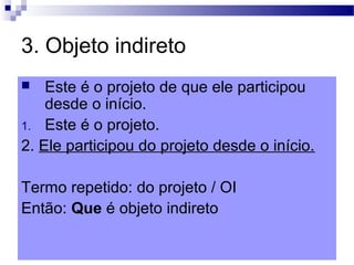 3. Objeto indireto
 Este é o projeto de que ele participou
desde o início.
1. Este é o projeto.
2. Ele participou do projeto desde o início.
Termo repetido: do projeto / OI
Então: Que é objeto indireto
 