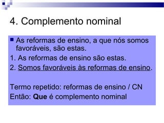 4. Complemento nominal
 As reformas de ensino, a que nós somos
favoráveis, são estas.
1. As reformas de ensino são estas.
2. Somos favoráveis às reformas de ensino.
Termo repetido: reformas de ensino / CN
Então: Que é complemento nominal
 