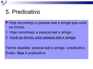 5. Predicativo
 Hoje reconheço a pessoa leal e amiga que você
se tornou.
1. Hoje reconheço a pessoa leal e amiga .
2. Você se tornou uma pessoa leal e amiga.
Termo repetido: pessoa leal e amiga / predicativo
Então: Que é predicativo
 