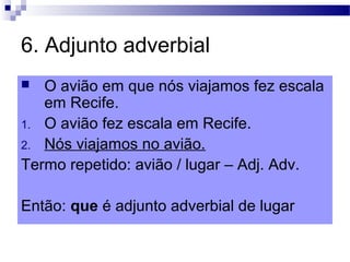 6. Adjunto adverbial
 O avião em que nós viajamos fez escala
em Recife.
1. O avião fez escala em Recife.
2. Nós viajamos no avião.
Termo repetido: avião / lugar – Adj. Adv.
Então: que é adjunto adverbial de lugar
 