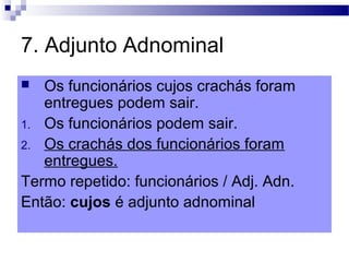 7. Adjunto Adnominal
 Os funcionários cujos crachás foram
entregues podem sair.
1. Os funcionários podem sair.
2. Os crachás dos funcionários foram
entregues.
Termo repetido: funcionários / Adj. Adn.
Então: cujos é adjunto adnominal
 