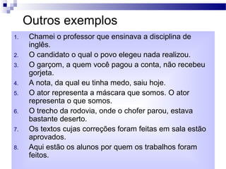 Outros exemplos
1. Chamei o professor que ensinava a disciplina de
inglês.
2. O candidato o qual o povo elegeu nada realizou.
3. O garçom, a quem você pagou a conta, não recebeu
gorjeta.
4. A nota, da qual eu tinha medo, saiu hoje.
5. O ator representa a máscara que somos. O ator
representa o que somos.
6. O trecho da rodovia, onde o chofer parou, estava
bastante deserto.
7. Os textos cujas correções foram feitas em sala estão
aprovados.
8. Aqui estão os alunos por quem os trabalhos foram
feitos.
 