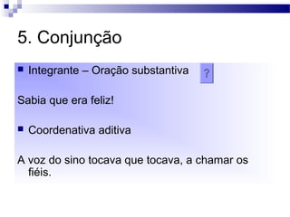 5. Conjunção
 Integrante – Oração substantiva
Sabia que era feliz!
 Coordenativa aditiva
A voz do sino tocava que tocava, a chamar os
fiéis.
 