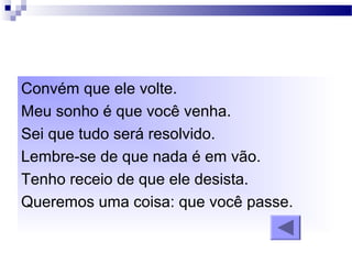 Convém que ele volte.
Meu sonho é que você venha.
Sei que tudo será resolvido.
Lembre-se de que nada é em vão.
Tenho receio de que ele desista.
Queremos uma coisa: que você passe.
 